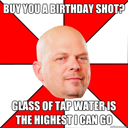 Buy you a birthday Shot? glass of tap water is the highest i can go  - Buy you a birthday Shot? glass of tap water is the highest i can go   Pawn Star
