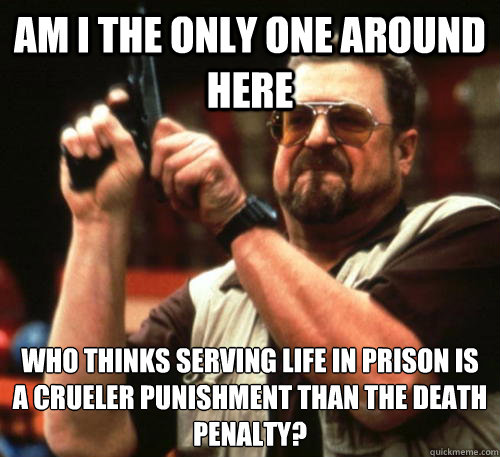 Am i the only one around here who thinks serving life in prison is a crueler punishment than the death penalty? - Am i the only one around here who thinks serving life in prison is a crueler punishment than the death penalty?  Am I The Only One Around Here