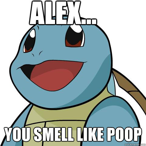 ALEX... you smell like poop  Squirtle