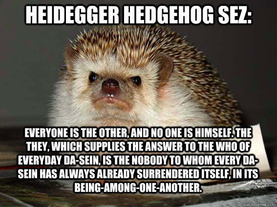 Everyone is the other, and no one is himself. The they, which supplies the answer to the who of everyday Da-sein, is the nobody to whom every Da-sein has always already surrendered itself, in its being-among-one-another. Heidegger Hedgehog sez:  Heidegger Hedgehog
