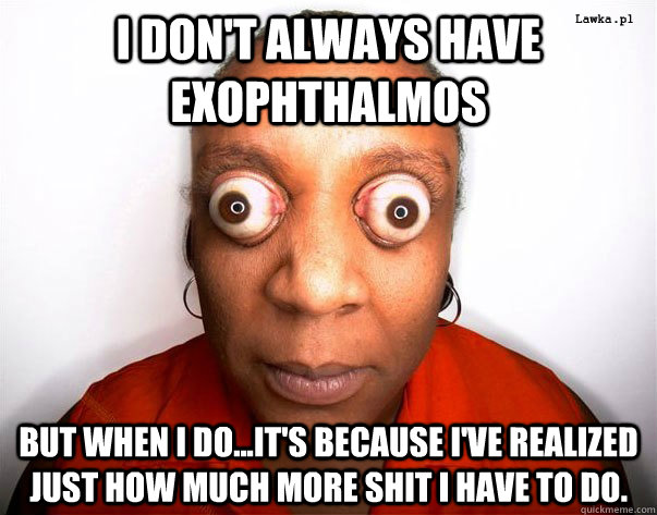 I don't always have exophthalmos But when I do...it's because I've realized just how much more shit I have to do.  holy crap