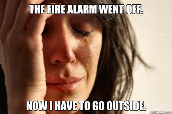 The fire alarm went off. Now I have to go outside.  First World Problems