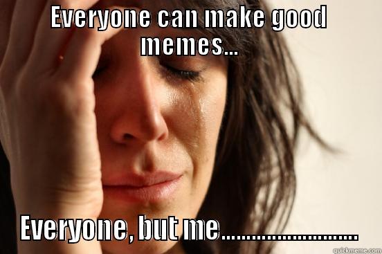 EVERYONE CAN MAKE GOOD MEMES... EVERYONE, BUT ME........................... First World Problems