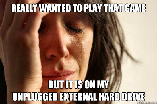 really wanted to play that game but it is on my 
unplugged external hard drive  First World Problems