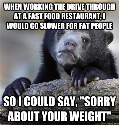 When working the drive through at a fast food restaurant, I would go slower for fat people  so i could say, 