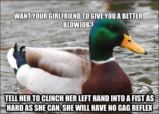 
want your girlfriend to give you a better blowjob? tell her to clinch her left hand into a fist as hard as she can, she will have no gag reflex  Actual Advice Mallard