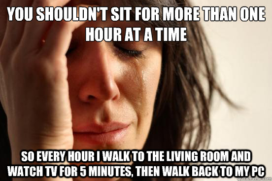 You shouldn't sit for more than one hour at a time So every hour I walk to the living room and watch tv for 5 minutes, then walk back to my pc  First World Problems