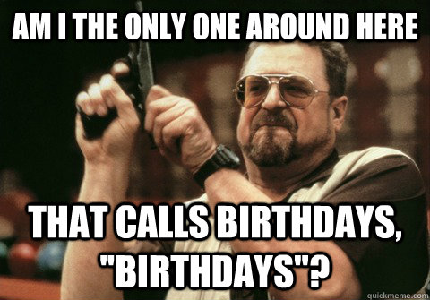 Am I the only one around here That calls birthdays, 