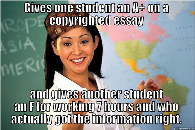 All teachers play favorites. -_- - GIVES ONE STUDENT AN A+ ON A COPYRIGHTED ESSAY AND GIVES ANOTHER STUDENT AN F FOR WORKING 7 HOURS AND WHO ACTUALLY GOT THE INFORMATION RIGHT. Scumbag Teacher