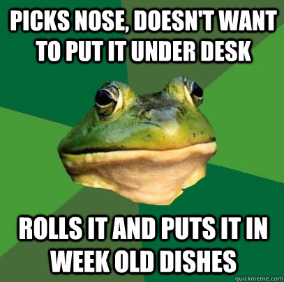 Picks nose, doesn't want to put it under desk rolls it and puts it in week old dishes  Foul Bachelor Frog