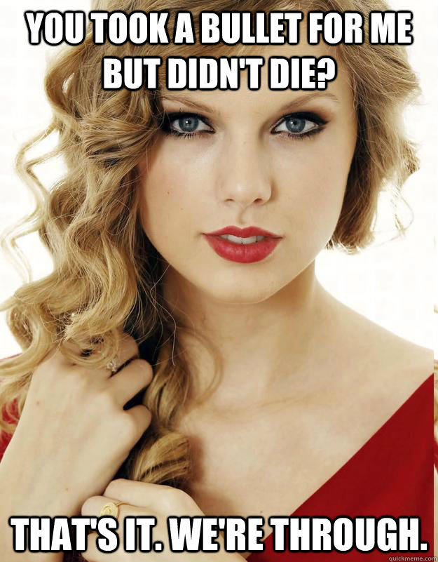 you took a bullet for me but didn't die? That's it. We're through.  - you took a bullet for me but didn't die? That's it. We're through.   Underly Attached Girlfriend