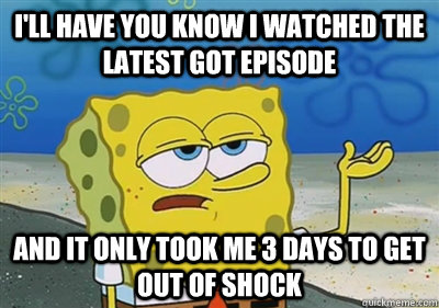 I'll Have you know I watched the latest GoT Episode And it only took me 3 days to get out of shock  sponge