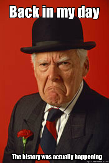 Back in my day The history was actually happening  Pissed old guy