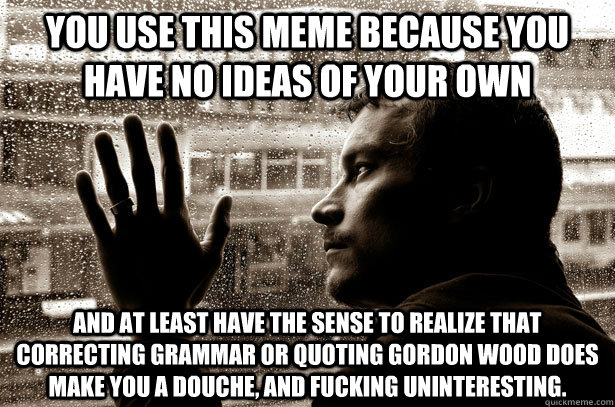 You use this meme because you have no ideas of your own  and at least have the sense to realize that correcting grammar or quoting Gordon Wood does make you a douche, and Fucking uninteresting.   Over-Educated Problems