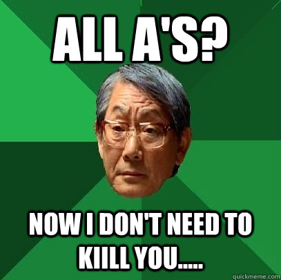 all A's? now i don't need to kiill you.....  High Expectations Asian Father
