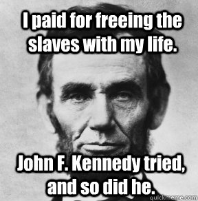 I paid for freeing the slaves with my life. John F. Kennedy tried, and so did he.  Abraham Lincoln