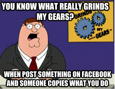 you know what really grinds my gears? When post something on facebook and someone copies what you do  Grinds my gears