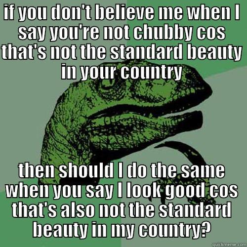 IF YOU DON'T BELIEVE ME WHEN I SAY YOU'RE NOT CHUBBY COS THAT'S NOT THE STANDARD BEAUTY IN YOUR COUNTRY THEN SHOULD I DO THE SAME WHEN YOU SAY I LOOK GOOD COS THAT'S ALSO NOT THE STANDARD BEAUTY IN MY COUNTRY? Philosoraptor