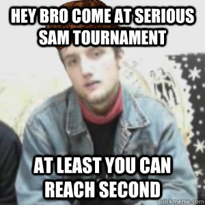 hey bro come at Serious Sam tournament at least you can reach second  Zeb89