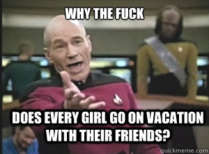 why the fuck does every girl go on vacation with their friends?  Annoyed Picard