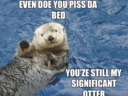 Even doe you piss da bed You'ze still my significant otter - Even doe you piss da bed You'ze still my significant otter  Hot otter