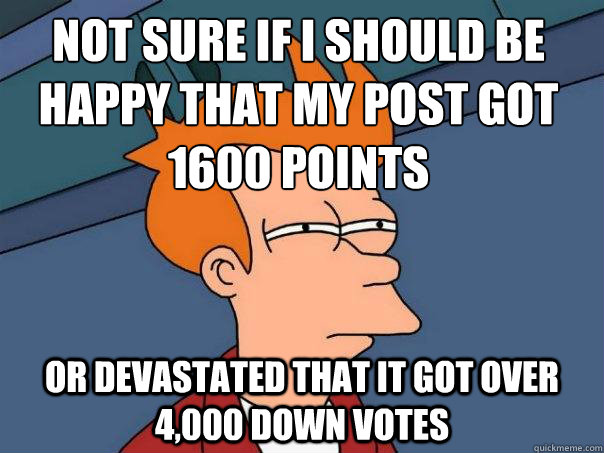 Not sure if I should be happy that my post got 1600 points  or devastated that it got over 4,000 down votes   - Not sure if I should be happy that my post got 1600 points  or devastated that it got over 4,000 down votes    Futurama Fry