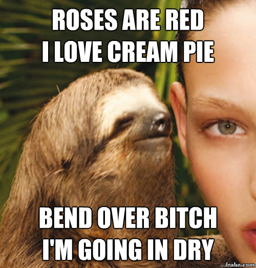 Roses are Red 
I love cream pie Bend over bitch 
i'm going in dry - Roses are Red 
I love cream pie Bend over bitch 
i'm going in dry  rape sloth