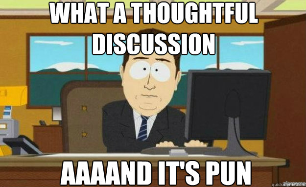 What a thoughtful discussion AAAAND IT'S pun  aaaand its gone
