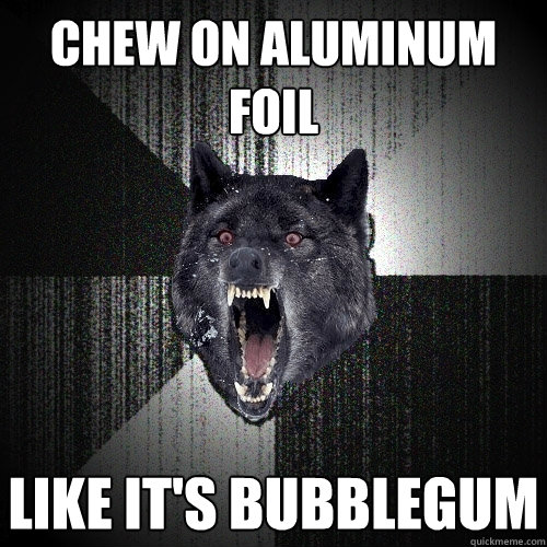 chew on aluminum foil like it's bubblegum  Insanity Wolf