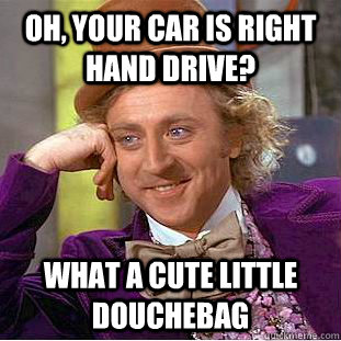 Oh, Your car is right hand drive? What a cute little douchebag  Creepy Wonka
