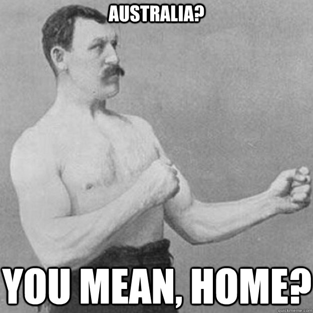 Australia? you mean, home?  overly manly man