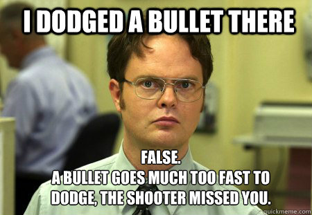 I dodged a bullet there FALSE.  
A bullet goes much too fast to dodge, the shooter missed you. - I dodged a bullet there FALSE.  
A bullet goes much too fast to dodge, the shooter missed you.  Schrute