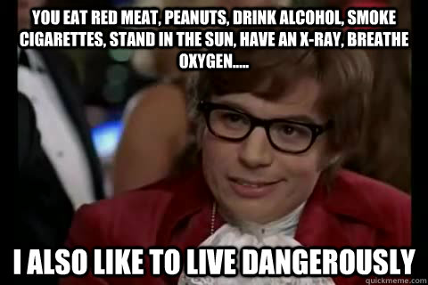 You eat red meat, peanuts, drink alcohol, smoke cigarettes, stand in the sun, have an X-ray, breathe oxygen.....  i also like to live dangerously  Dangerously - Austin Powers