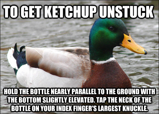 To get ketchup unstuck   hold the bottle nearly parallel to the ground with the bottom slightly elevated. Tap the neck of the bottle on your index finger's largest knuckle.   Actual Advice Mallard