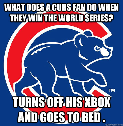 What does a Cubs fan do when they win the World Series?  Turns off his XBOX and goes to bed .   