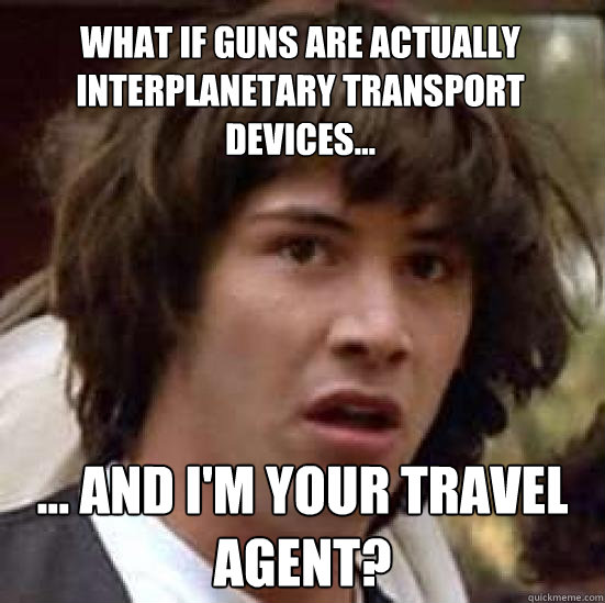What if guns are actually interplanetary transport devices... ... and I'm your travel agent?  conspiracy keanu