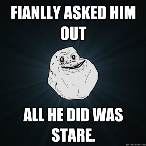 Fianlly asked him out All he did was stare.  Forever Alone