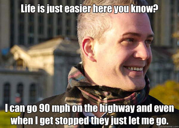 Life is just easier here you know? I can go 90 mph on the highway and even when I get stopped they just let me go. - Life is just easier here you know? I can go 90 mph on the highway and even when I get stopped they just let me go.  White Entrepreneurial Guy