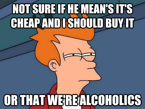 Not sure if he mean's it's cheap and I should buy it Or that we're alcoholics - Not sure if he mean's it's cheap and I should buy it Or that we're alcoholics  Futurama Fry
