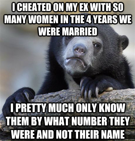 I cheated on my ex with so many women in the 4 years we were married I pretty much only know them by what number they were and not their name  Confession Bear