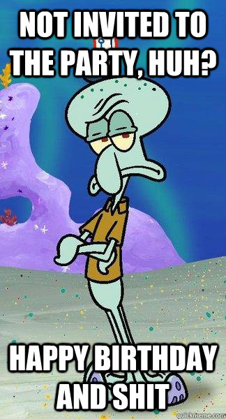 Not invited to the party, huh? happy birthday and shit  Scumbag Squidward