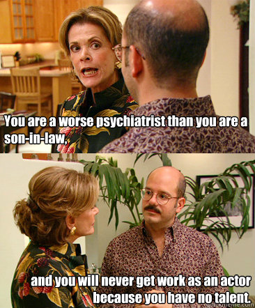 You are a worse psychiatrist than you are a son-in-law, and you will never get work as an actor because you have no talent. - You are a worse psychiatrist than you are a son-in-law, and you will never get work as an actor because you have no talent.  Lucille Bluth