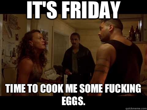 IT'S FRIDAY  TIME TO COOK ME SOME FUCKING EGGS.  jake the muss