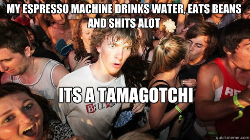 my espresso machine drinks water, eats beans and shits alot its a tamagotchi  Sudden Clarity Clarence