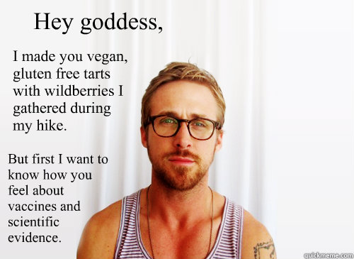 Hey goddess, I made you vegan, gluten free tarts with wildberries I gathered during my hike. But first I want to know how you feel about vaccines and scientific evidence. - Hey goddess, I made you vegan, gluten free tarts with wildberries I gathered during my hike. But first I want to know how you feel about vaccines and scientific evidence.  Ryan Gosling Heisbenberg