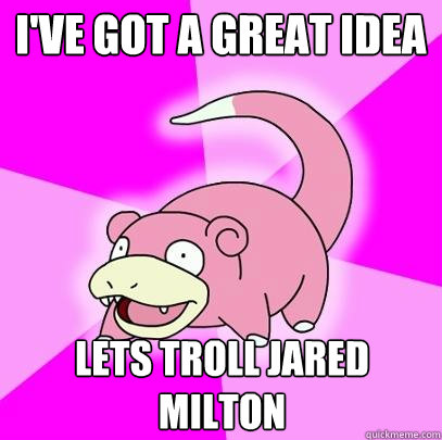 I've got a great idea lets troll jared milton  Slowpoke