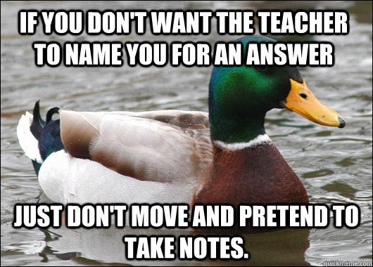 If you don't want the teacher to name you for an answer Just don't move and pretend to take notes.  Actual Advice Mallard