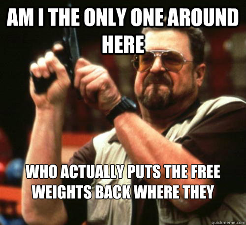Am i the only one around here who actually puts the free weights back where they belong?  Am I The Only One Around Here