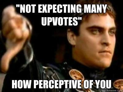 ''Not expecting many upvotes'' How perceptive of you  Downvoting Roman