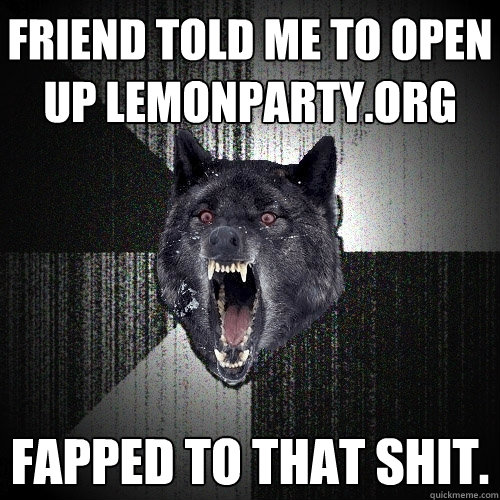 friend told me to open up lemonparty.org fapped to that shit.  Insanity Wolf